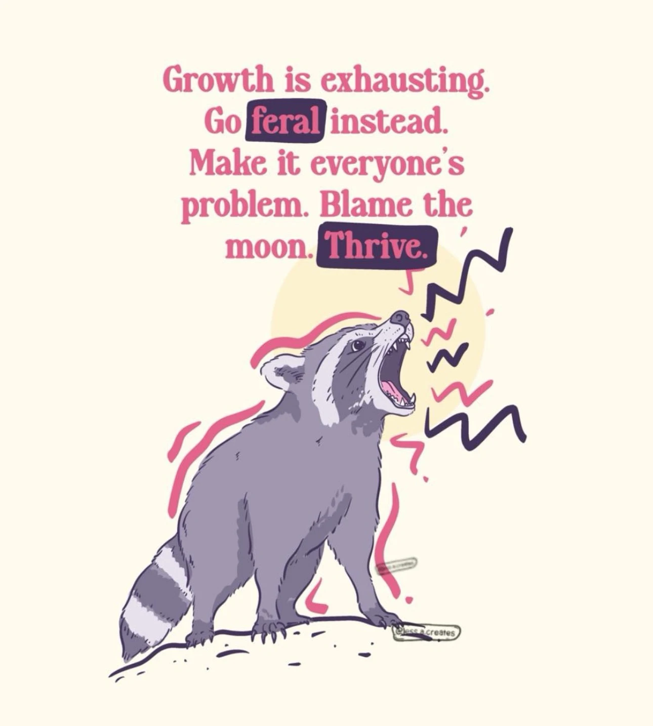 On a pale cream background, large pink text at the top reads, “Growth is exhausting. Go feral instead. Make it everyone’s problem. Blame the moon. Thrive.” The words “feral” and “Thrive.” appear in pink lettering inside dark purple rounded rectangles. Below the text, a gray-purple raccoon-like animal stands on a small mound with its head raised and mouth wide open, showing teeth and a pink tongue as if howling. Pink and dark purple zigzag marks and curved strokes around it suggest loud vocalizing and movement. A small outlined watermark near the animal’s front foot reads “MEESE Creates.”