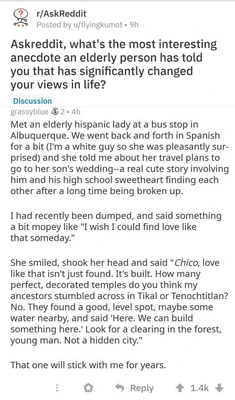 A screenshot of a Reddit post in the r/AskReddit subreddit. At the top it reads “r/AskReddit” and “Posted by u/flyingkumot • 9h.” The question reads: “Askreddit, what's the most interesting anecdote an elderly person has told you that has significantly changed your views in life?” A blue “Discussion” label appears below. The reply is by “grassbyblue,” followed by a small award icon, “2 • 4h.” The reply reads: “Met an elderly hispanic lady at a bus stop in Albuquerque. We went back and forth in Spanish for a bit (I'm a white guy so she was pleasantly sur-prised) and she told me about her travel plans to go to her son's wedding--a real cute story involving him and his high school sweetheart finding each other after a long time being broken up. I had recently been dumped, and said something a bit mopey like "I wish I could find love like that someday." She smiled, shook her head and said "Chico, love like that isn't just found. It's built. How many perfect, decorated temples do you think my ancestors stumbled across in Tikal or Tenochtitlan? No. They found a good, level spot, maybe some water nearby, and said "Here. We can build something here." Look for a clearing in the forest, young man. Not a hidden city." That one will stick with me for years.” At the bottom are Reddit interaction icons, including “Reply,” an upvote count of “1.4k,” and a downvote arrow.