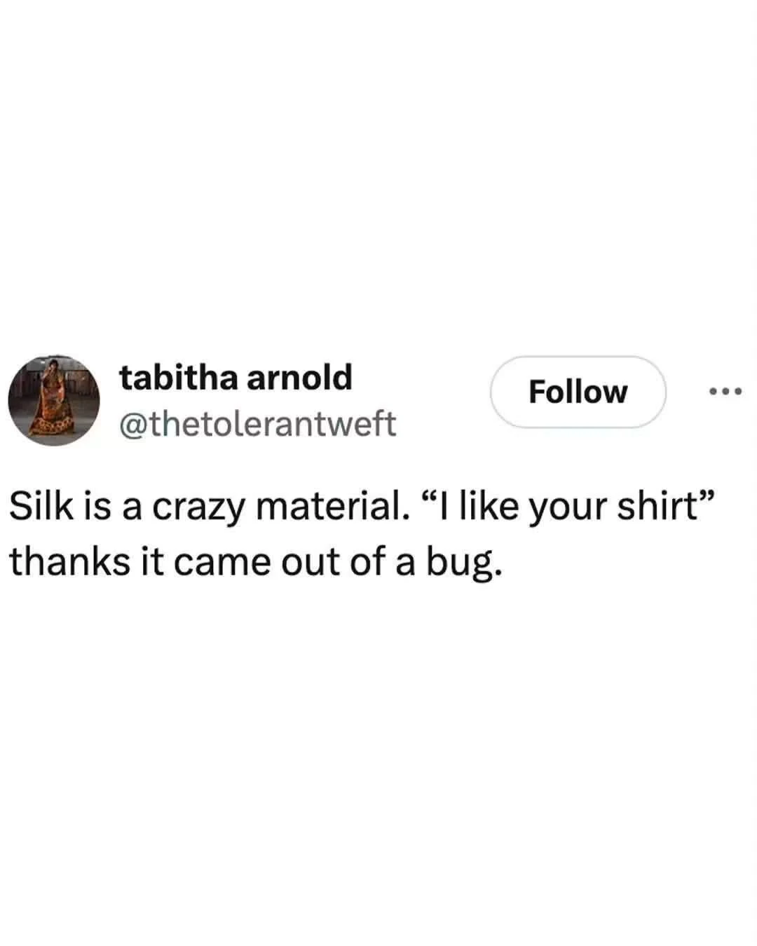 A screenshot of a social-media post on a white background. At upper left is a small circular profile photo of a person in a patterned outfit, next to the bold name “tabitha arnold” and the handle “@thetoleranttweft.” To the right are a rounded “Follow” button and a three-dot menu icon. The post text reads exactly: “Silk is a crazy material. “I like your shirt” thanks it came out of a bug.”