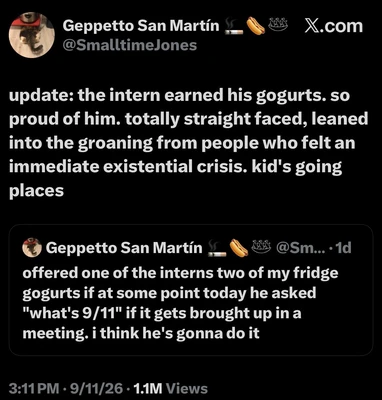 A black-background screenshot of an X.com post by “Geppetto San Martín” with the handle “@SmalltimeJones,” a small circular profile photo, and cigarette, hot dog, and steaming-bowl emojis beside the name; “X.com” appears at the upper right. The large post text reads: “update: the intern earned his gogurts. so proud of him. totally straight faced, leaned into the groaning from people who felt an immediate existential crisis. kid's going places”. Below it is an outlined quoted-post card from the same account, with the truncated handle “@Sm...” and “· 1d”; its text reads: “offered one of the interns two of my fridge gogurts if at some point today he asked "what's 9/11" if it gets brought up in a meeting. i think he's gonna do it”. At the bottom, the metadata reads “3:11 PM · 9/11/26 · 1.1M Views”.
