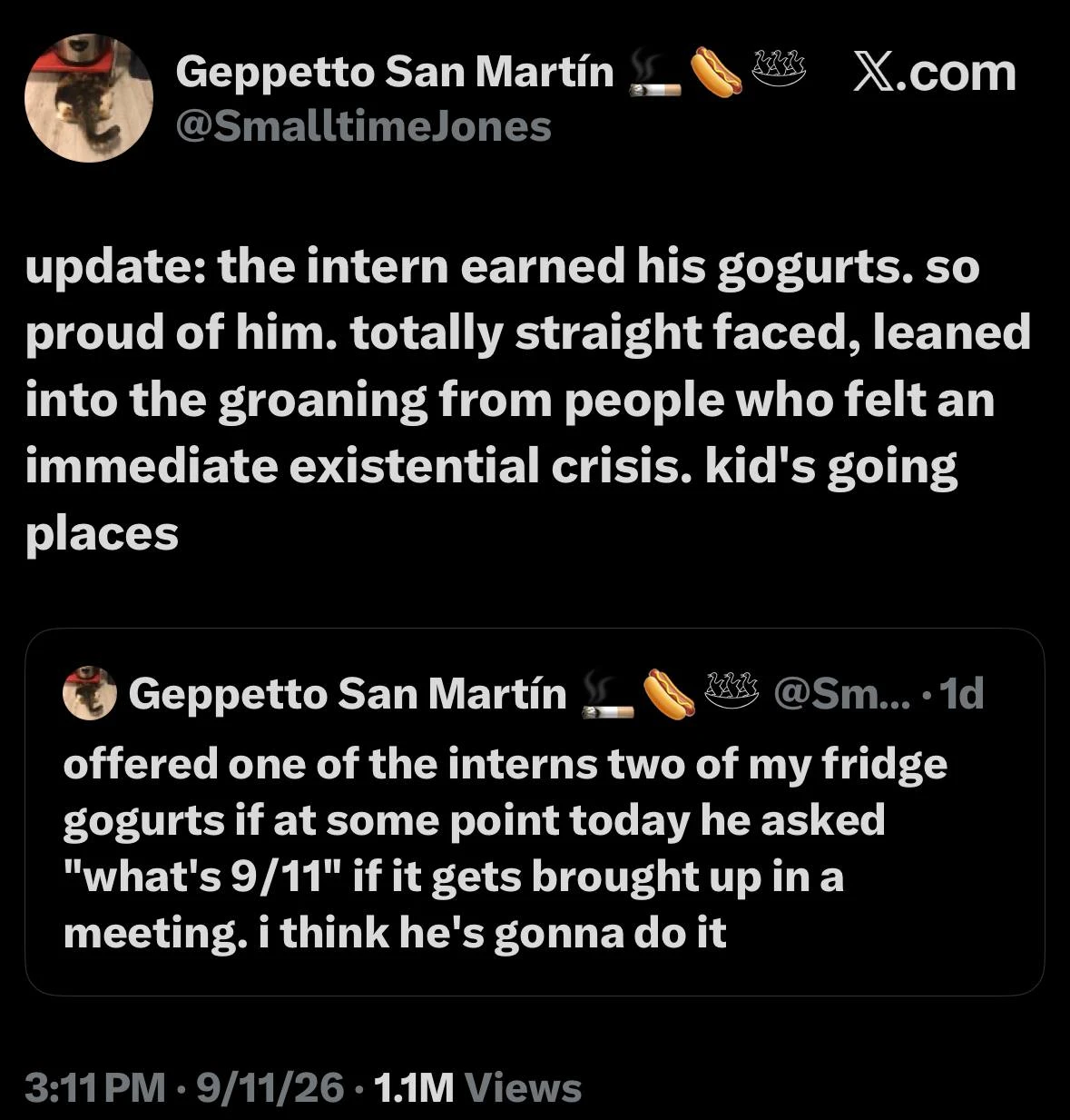 A black-background screenshot of an X.com post by “Geppetto San Martín” with the handle “@SmalltimeJones,” a small circular profile photo, and cigarette, hot dog, and steaming-bowl emojis beside the name; “X.com” appears at the upper right. The large post text reads: “update: the intern earned his gogurts. so proud of him. totally straight faced, leaned into the groaning from people who felt an immediate existential crisis. kid's going places”. Below it is an outlined quoted-post card from the same account, with the truncated handle “@Sm...” and “· 1d”; its text reads: “offered one of the interns two of my fridge gogurts if at some point today he asked "what's 9/11" if it gets brought up in a meeting. i think he's gonna do it”. At the bottom, the metadata reads “3:11 PM · 9/11/26 · 1.1M Views”.