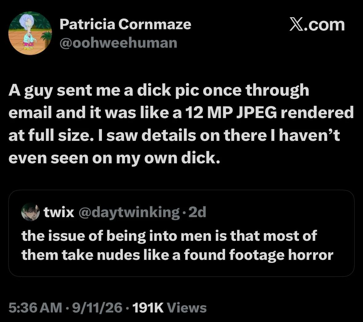 A black-background screenshot of an X.com post. At the top left is a circular avatar of an animated white-haired character, beside the name “Patricia Cornmaze” and handle “@oohweehuman”; “X.com” appears at the upper right. The main post reads: “A guy sent me a dick pic once through email and it was like a 12 MP JPEG rendered at full size. I saw details on there I haven’t even seen on my own dick.” Below it is a rounded rectangular quoted post with a dark anime-style avatar, the name “twix,” handle “@daytwinking,” and “· 2d.” The quoted text reads: “the issue of being into men is that most of them take nudes like a found footage horror”. At the bottom, the metadata reads “5:36 AM · 9/11/26 · 191K Views”.
