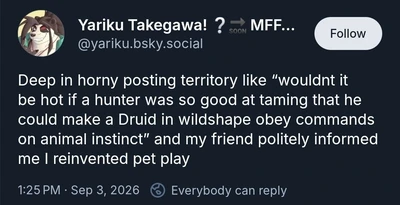 A dark-themed social media post displays a circular avatar of a smiling, stylized furry character with long dark hair or ears. The account name reads “Yariku Takegawa! ? ➡ SOON MFF...” with the handle “@yariku.bsky.social” and a “Follow” button at upper right. The post text reads: “Deep in horny posting territory like “wouldnt it be hot if a hunter was so good at taming that he could make a Druid in wildshape obey commands on animal instinct” and my friend politely informed me I reinvented pet play”. The footer reads “1:25 PM · Sep 3, 2026” followed by a reply icon and “Everybody can reply”.