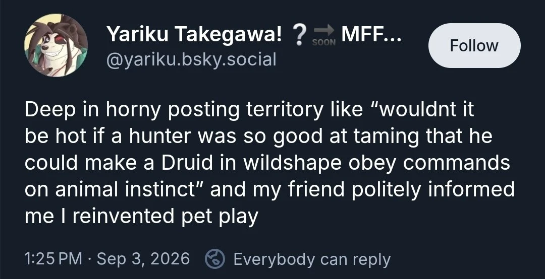 A dark-themed social media post displays a circular avatar of a smiling, stylized furry character with long dark hair or ears. The account name reads “Yariku Takegawa! ? ➡ SOON MFF...” with the handle “@yariku.bsky.social” and a “Follow” button at upper right. The post text reads: “Deep in horny posting territory like “wouldnt it be hot if a hunter was so good at taming that he could make a Druid in wildshape obey commands on animal instinct” and my friend politely informed me I reinvented pet play”. The footer reads “1:25 PM · Sep 3, 2026” followed by a reply icon and “Everybody can reply”.